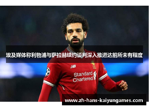 埃及媒体称利物浦与萨拉赫续约谈判深入推进达前所未有程度