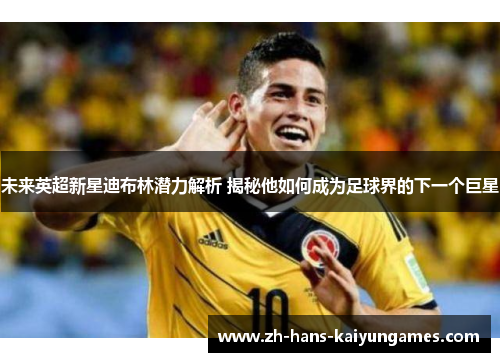 未来英超新星迪布林潜力解析 揭秘他如何成为足球界的下一个巨星