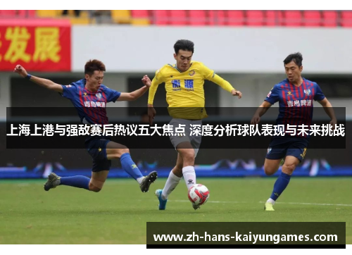 上海上港与强敌赛后热议五大焦点 深度分析球队表现与未来挑战