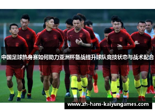 中国足球热身赛如何助力亚洲杯备战提升球队竞技状态与战术配合
