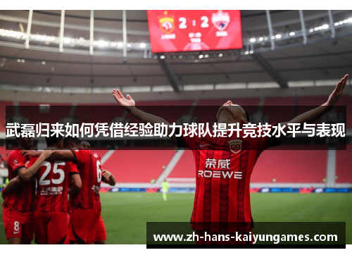 武磊归来如何凭借经验助力球队提升竞技水平与表现