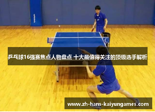 乒乓球16强赛焦点人物盘点 十大最值得关注的顶级选手解析