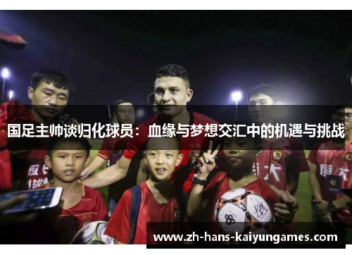 国足主帅谈归化球员：血缘与梦想交汇中的机遇与挑战