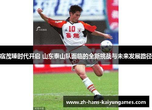 宿茂臻时代开启 山东泰山队面临的全新挑战与未来发展路径