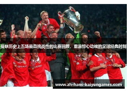 曼联历史上五场最具挑战性的比赛回顾，重温惊心动魄的足球经典时刻