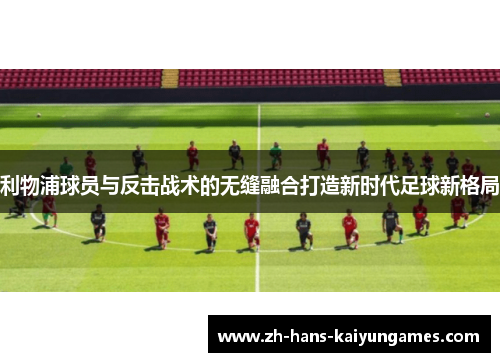 利物浦球员与反击战术的无缝融合打造新时代足球新格局