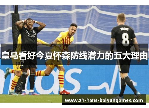 皇马看好今夏怀森防线潜力的五大理由