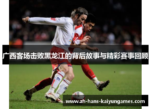 广西客场击败黑龙江的背后故事与精彩赛事回顾