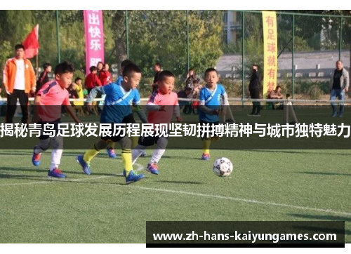 揭秘青岛足球发展历程展现坚韧拼搏精神与城市独特魅力