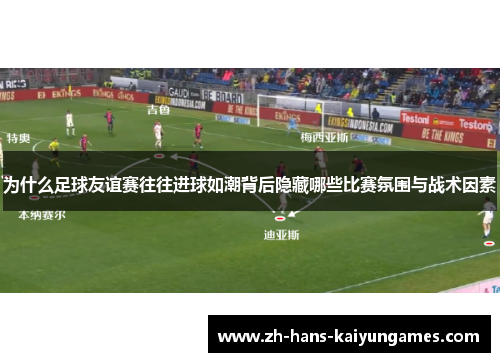 为什么足球友谊赛往往进球如潮背后隐藏哪些比赛氛围与战术因素
